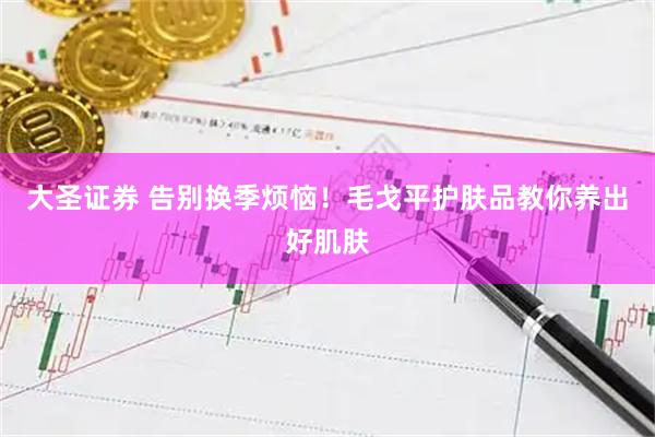 大圣证券 告别换季烦恼！毛戈平护肤品教你养出好肌肤