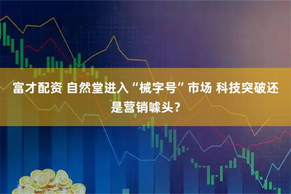富才配资 自然堂进入“械字号”市场 科技突破还是营销噱头？