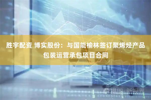 胜宇配资 博实股份：与国能榆林签订聚烯烃产品包装运营承包项目合同