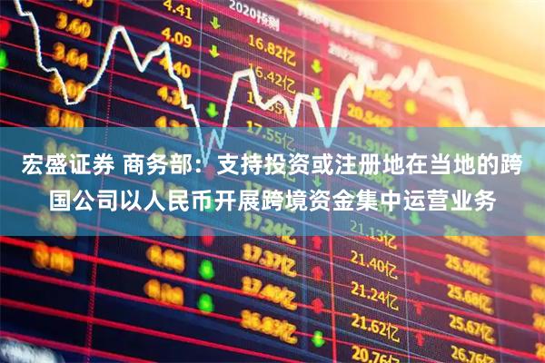 宏盛证券 商务部：支持投资或注册地在当地的跨国公司以人民币开展跨境资金集中运营业务