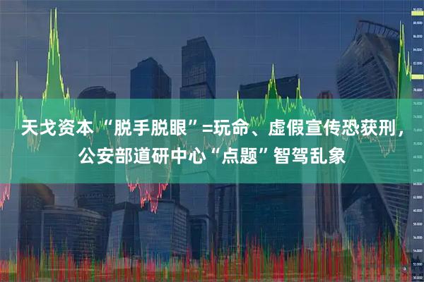 天戈资本 “脱手脱眼”=玩命、虚假宣传恐获刑，公安部道研中心“点题”智驾乱象