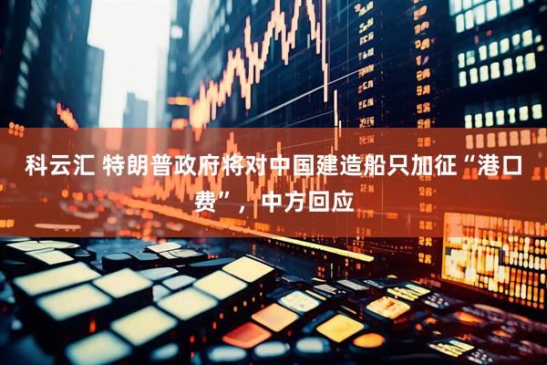 科云汇 特朗普政府将对中国建造船只加征“港口费”，中方回应