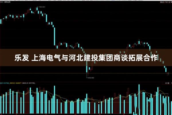 乐发 上海电气与河北建投集团商谈拓展合作