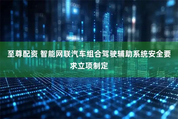 至尊配资 智能网联汽车组合驾驶辅助系统安全要求立项制定