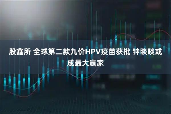 股鑫所 全球第二款九价HPV疫苗获批 钟睒睒或成最大赢家