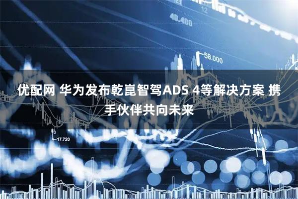 优配网 华为发布乾崑智驾ADS 4等解决方案 携手伙伴共向未来