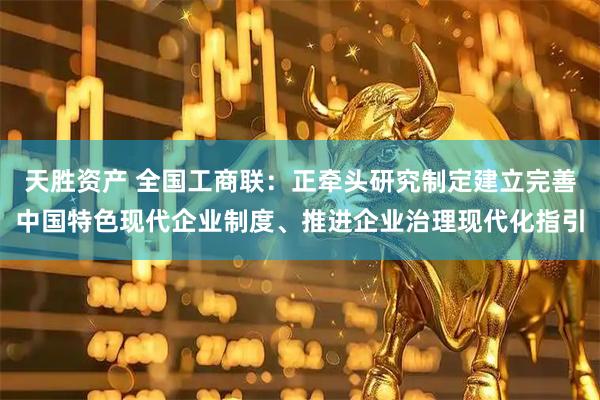 天胜资产 全国工商联：正牵头研究制定建立完善中国特色现代企业制度、推进企业治理现代化指引