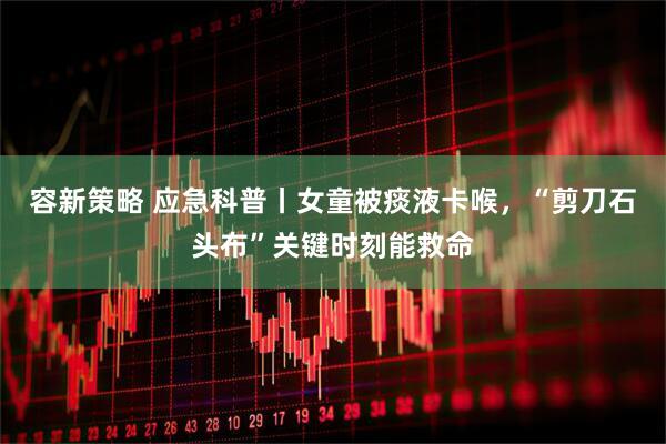 容新策略 应急科普丨女童被痰液卡喉，“剪刀石头布”关键时刻能救命