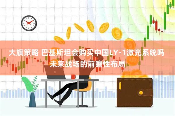 大旗策略 巴基斯坦会购买中国LY-1激光系统吗 未来战场的前瞻性布局