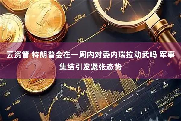 云资管 特朗普会在一周内对委内瑞拉动武吗 军事集结引发紧张态势