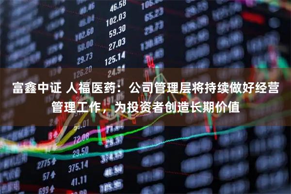 富鑫中证 人福医药：公司管理层将持续做好经营管理工作，为投资者创造长期价值