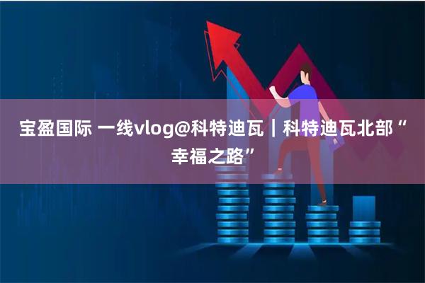 宝盈国际 一线vlog@科特迪瓦｜科特迪瓦北部“幸福之路”