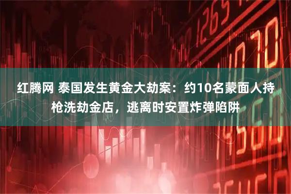 红腾网 泰国发生黄金大劫案：约10名蒙面人持枪洗劫金店，逃离时安置炸弹陷阱