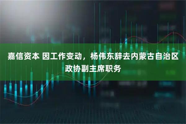 嘉信资本 因工作变动，杨伟东辞去内蒙古自治区政协副主席职务