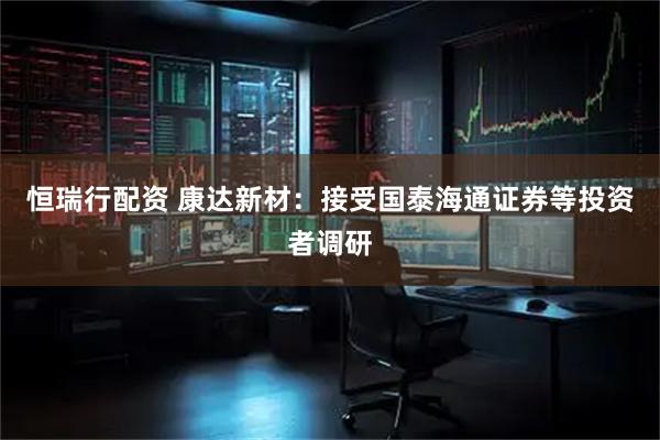 恒瑞行配资 康达新材：接受国泰海通证券等投资者调研