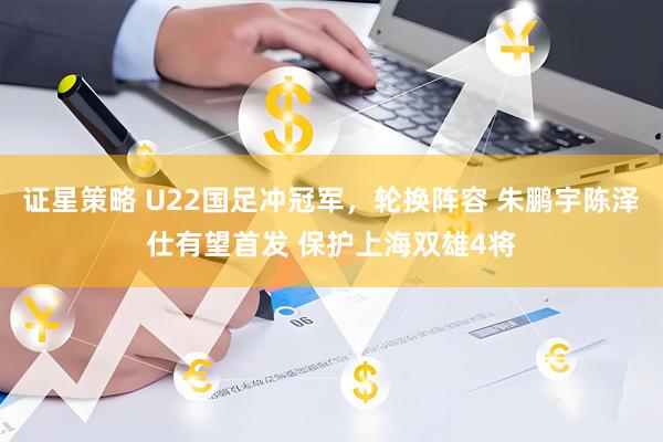 证星策略 U22国足冲冠军，轮换阵容 朱鹏宇陈泽仕有望首发 保护上海双雄4将