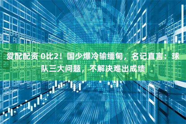 爱配配资 0比2！国少爆冷输缅甸，名记直言：球队三大问题，不解决难出成绩