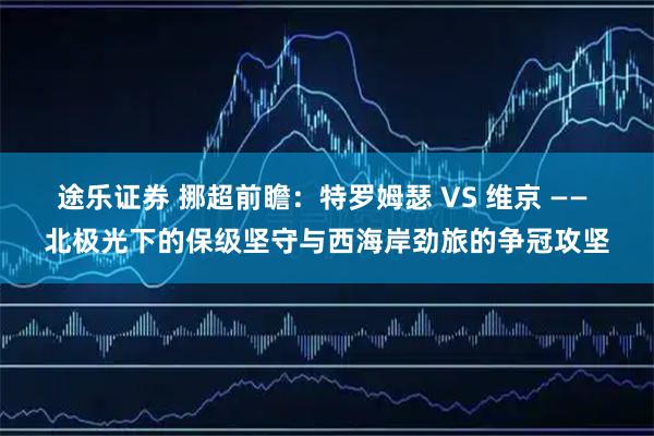 途乐证券 挪超前瞻：特罗姆瑟 VS 维京 —— 北极光下的保级坚守与西海岸劲旅的争冠攻坚