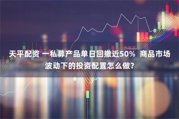 天平配资 一私募产品单日回撤近50%  商品市场波动下的投资配置怎么做？