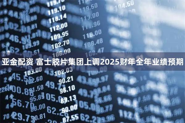 亚金配资 富士胶片集团上调2025财年全年业绩预期
