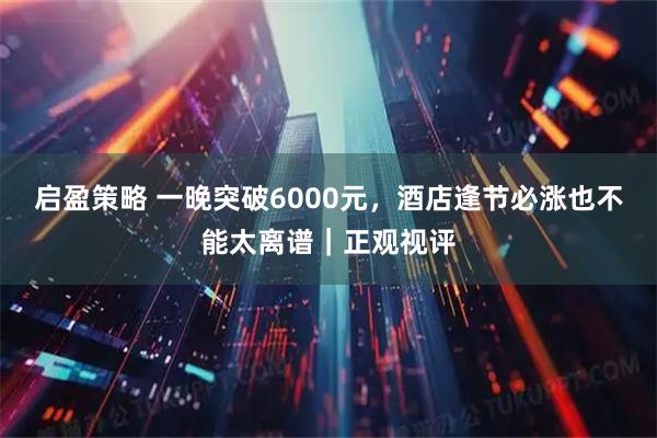 启盈策略 一晚突破6000元，酒店逢节必涨也不能太离谱｜正观视评