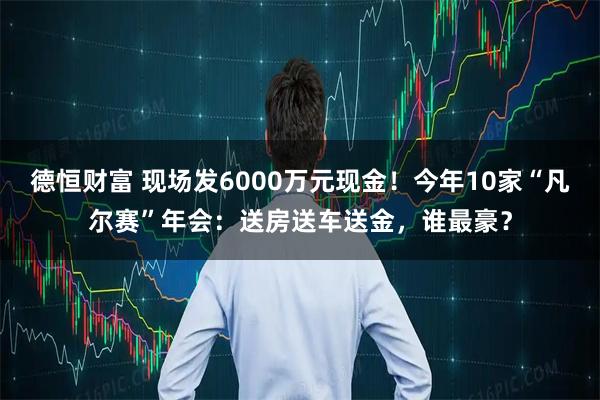 德恒财富 现场发6000万元现金！今年10家“凡尔赛”年会：送房送车送金，谁最豪？