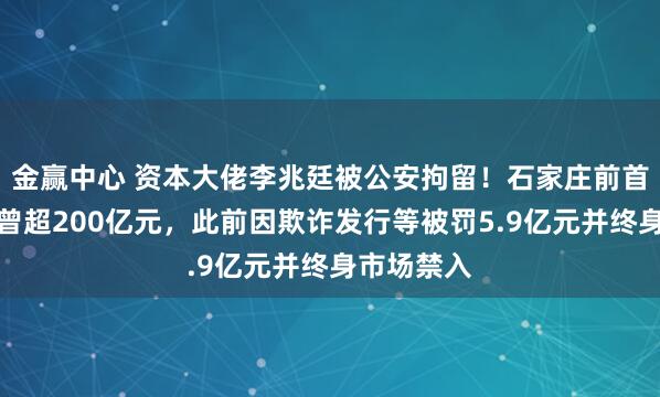 金赢中心 资本大佬李兆廷被公安拘留！石家庄前首富，身家曾超200亿元，此前因欺诈发行等被罚5.9亿元并终身市场禁入