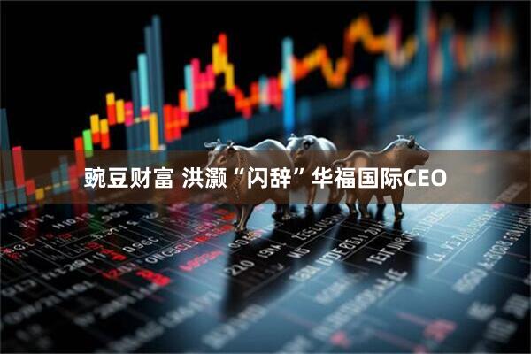 豌豆财富 洪灏“闪辞”华福国际CEO