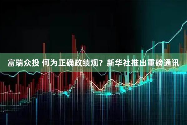 富瑞众投 何为正确政绩观?新华社推出重磅通讯