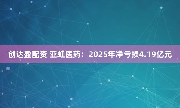 创达盈配资 亚虹医药：2025年净亏损4.19亿元