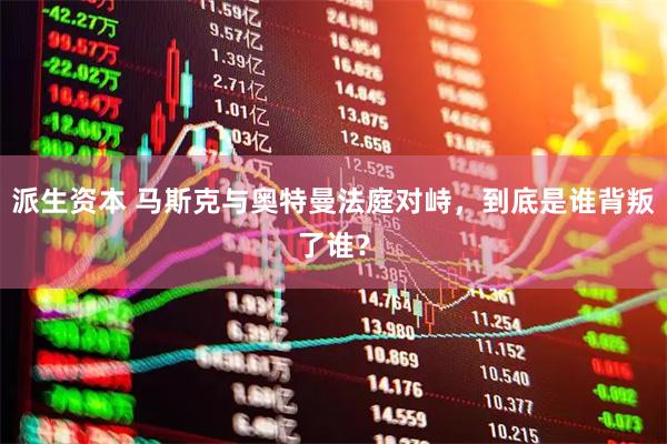 派生资本 马斯克与奥特曼法庭对峙，到底是谁背叛了谁？