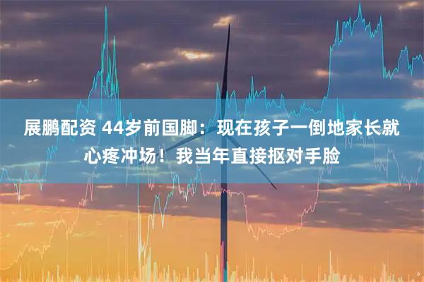 展鹏配资 44岁前国脚:现在孩子一倒地家长就心疼冲场!我当年直接抠对手脸