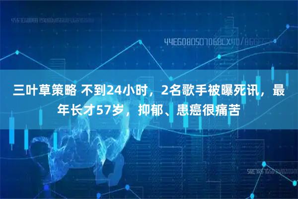 三叶草策略 不到24小时，2名歌手被曝死讯，最年长才57岁，抑郁、患癌很痛苦